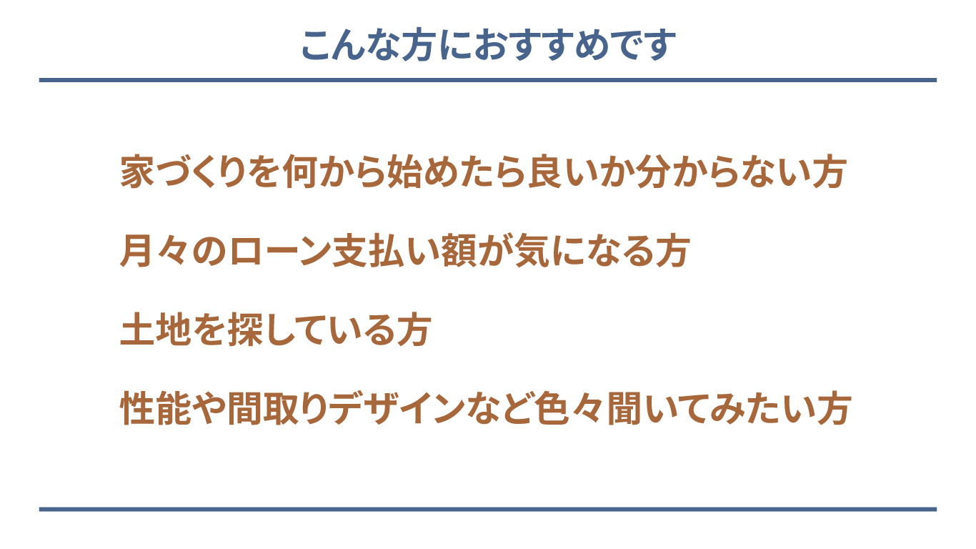 こんな方におすすめです 家づくりを何から始めたらよいか分からない方 月々のローン支払い額が気になる方 土地を探している方 性能や間取りデザインなど色々聞いてみたい方