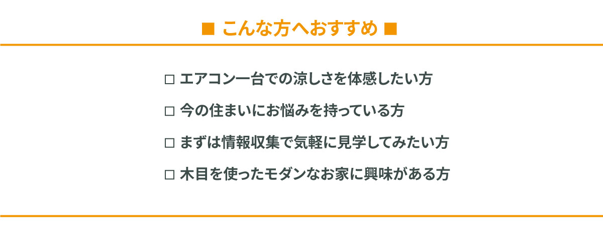 こんな方へおすすめ：エアコン1台での涼しさを体感したい方、今の住まいにお悩みを持っている方、まずは情報収集で気軽に見学してみたい方、木目を使ったモダンなお家に興味がある方